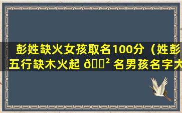 彭姓缺火女孩取名100分（姓彭五行缺木火起 🌲 名男孩名字大全）